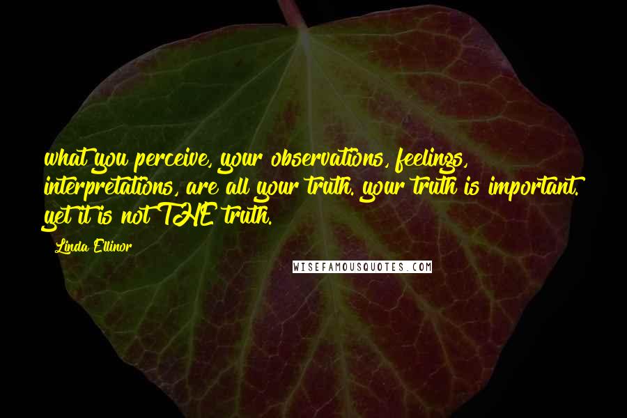 Linda Ellinor Quotes: what you perceive, your observations, feelings, interpretations, are all your truth. your truth is important. yet it is not THE truth.