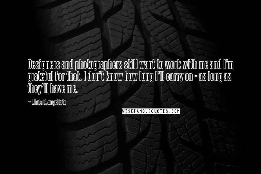 Linda Evangelista Quotes: Designers and photographers still want to work with me and I'm grateful for that. I don't know how long I'll carry on - as long as they'll have me.