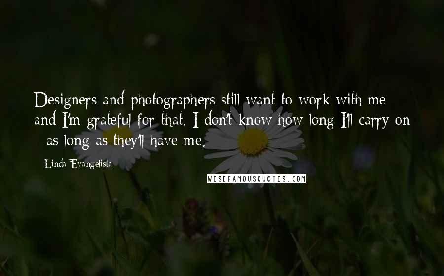 Linda Evangelista Quotes: Designers and photographers still want to work with me and I'm grateful for that. I don't know how long I'll carry on - as long as they'll have me.