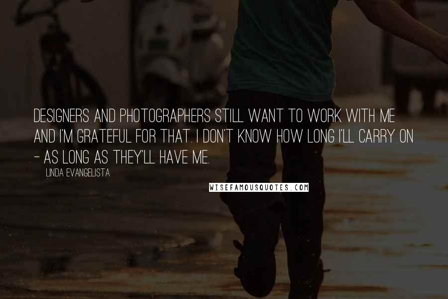 Linda Evangelista Quotes: Designers and photographers still want to work with me and I'm grateful for that. I don't know how long I'll carry on - as long as they'll have me.