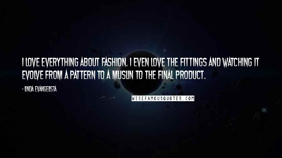 Linda Evangelista Quotes: I love everything about fashion. I even love the fittings and watching it evolve from a pattern to a muslin to the final product.