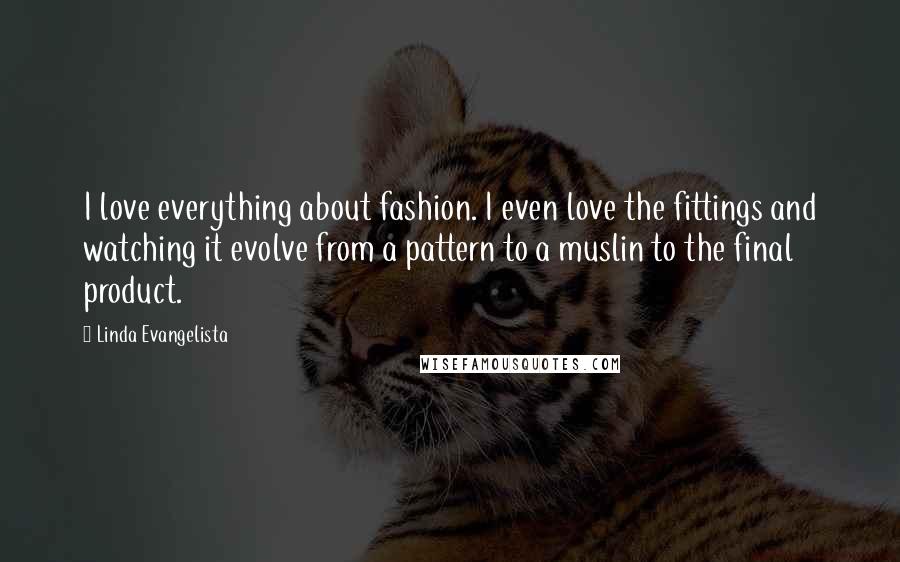 Linda Evangelista Quotes: I love everything about fashion. I even love the fittings and watching it evolve from a pattern to a muslin to the final product.