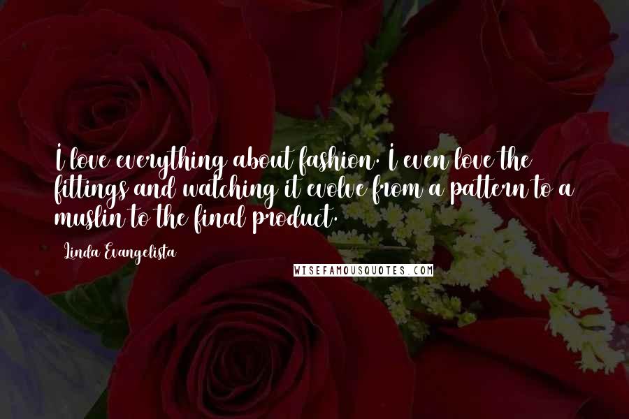 Linda Evangelista Quotes: I love everything about fashion. I even love the fittings and watching it evolve from a pattern to a muslin to the final product.