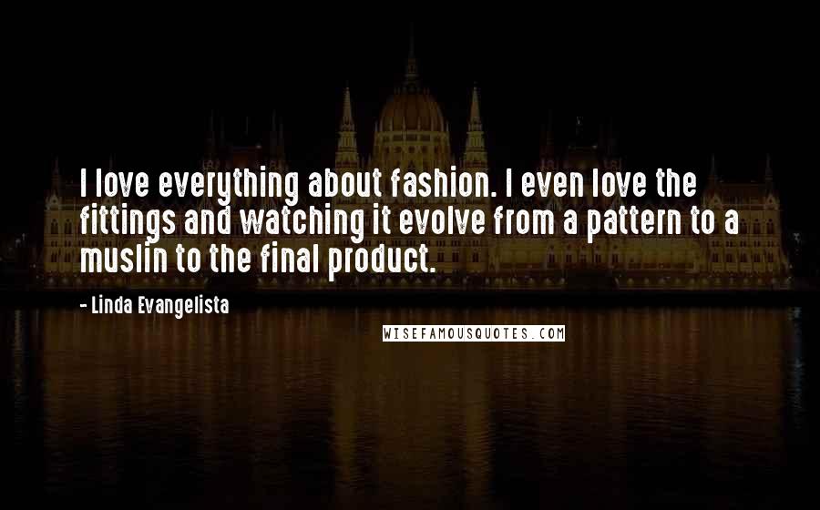 Linda Evangelista Quotes: I love everything about fashion. I even love the fittings and watching it evolve from a pattern to a muslin to the final product.