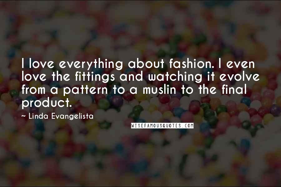 Linda Evangelista Quotes: I love everything about fashion. I even love the fittings and watching it evolve from a pattern to a muslin to the final product.