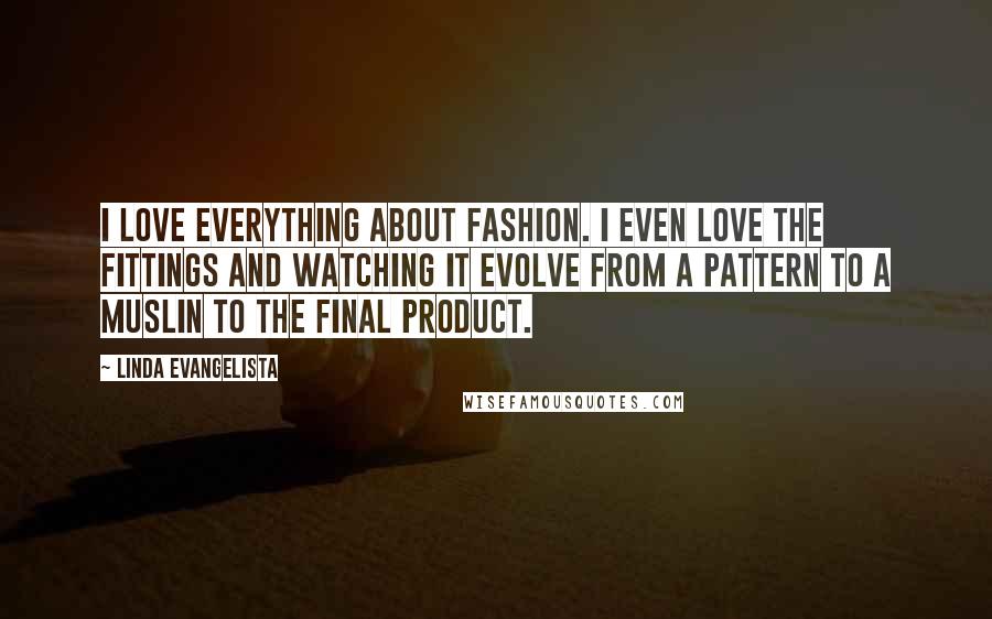 Linda Evangelista Quotes: I love everything about fashion. I even love the fittings and watching it evolve from a pattern to a muslin to the final product.