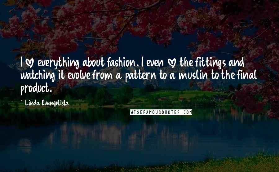 Linda Evangelista Quotes: I love everything about fashion. I even love the fittings and watching it evolve from a pattern to a muslin to the final product.