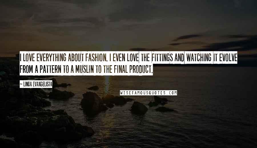 Linda Evangelista Quotes: I love everything about fashion. I even love the fittings and watching it evolve from a pattern to a muslin to the final product.