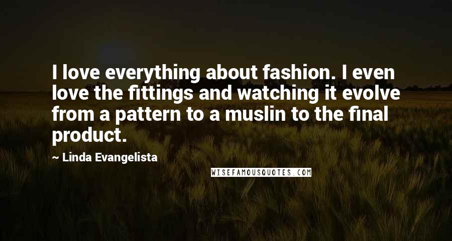 Linda Evangelista Quotes: I love everything about fashion. I even love the fittings and watching it evolve from a pattern to a muslin to the final product.