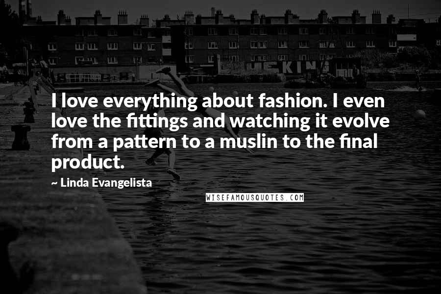 Linda Evangelista Quotes: I love everything about fashion. I even love the fittings and watching it evolve from a pattern to a muslin to the final product.