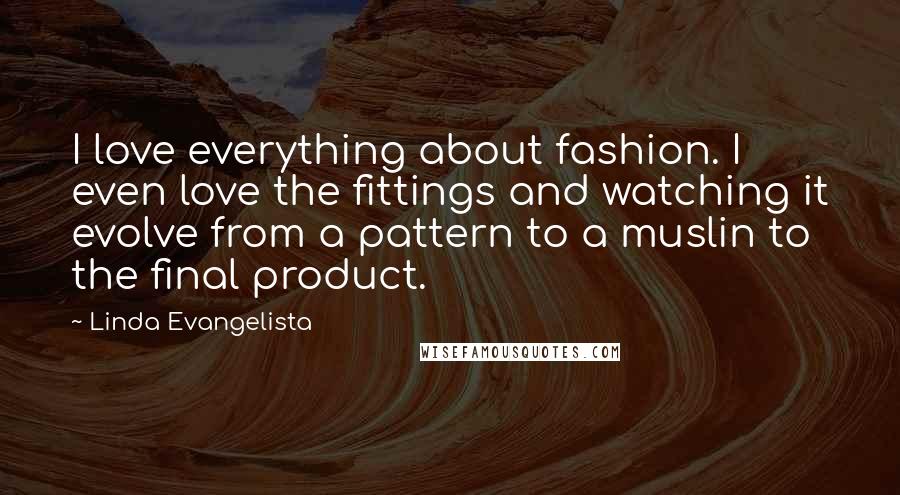 Linda Evangelista Quotes: I love everything about fashion. I even love the fittings and watching it evolve from a pattern to a muslin to the final product.