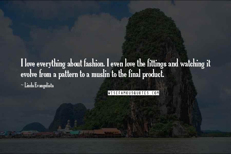 Linda Evangelista Quotes: I love everything about fashion. I even love the fittings and watching it evolve from a pattern to a muslin to the final product.