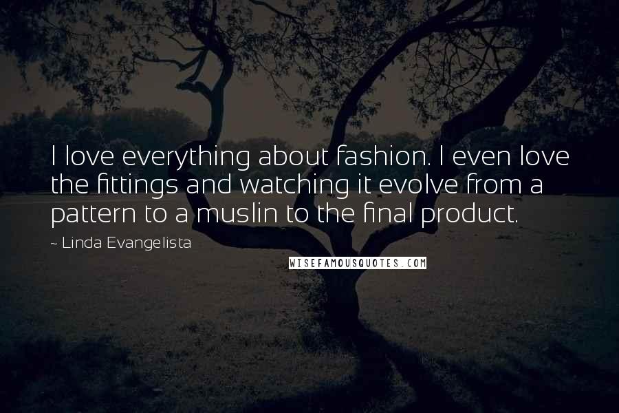 Linda Evangelista Quotes: I love everything about fashion. I even love the fittings and watching it evolve from a pattern to a muslin to the final product.