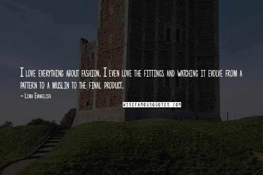 Linda Evangelista Quotes: I love everything about fashion. I even love the fittings and watching it evolve from a pattern to a muslin to the final product.