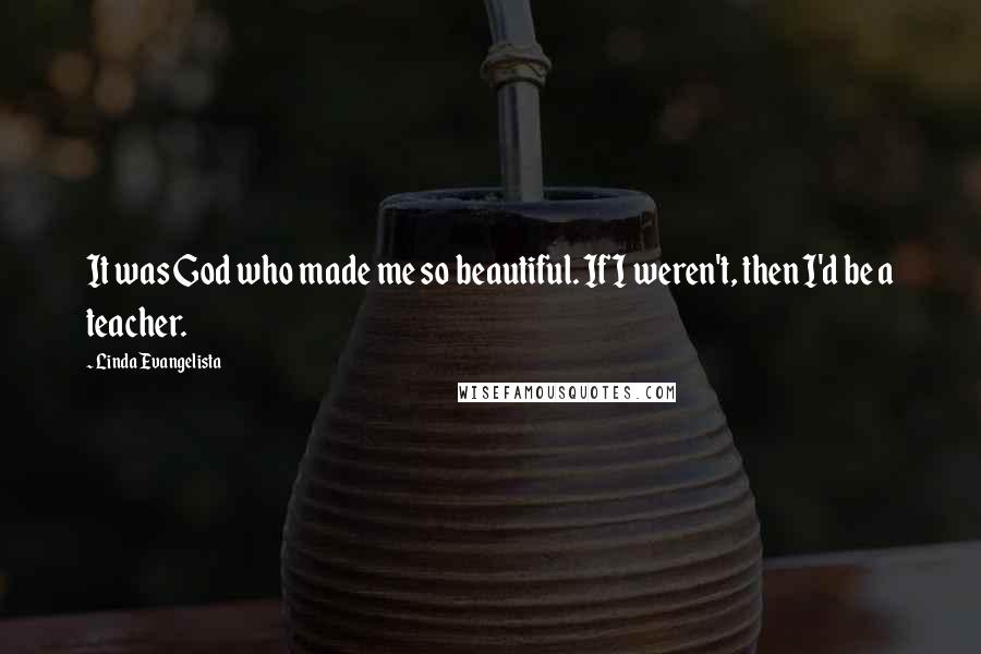 Linda Evangelista Quotes: It was God who made me so beautiful. If I weren't, then I'd be a teacher.