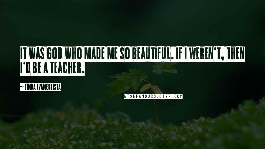 Linda Evangelista Quotes: It was God who made me so beautiful. If I weren't, then I'd be a teacher.