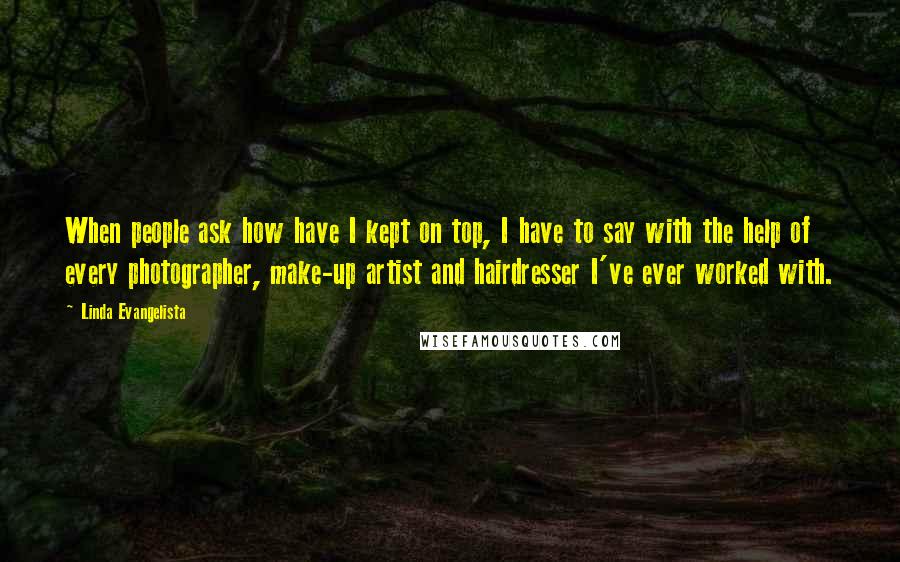 Linda Evangelista Quotes: When people ask how have I kept on top, I have to say with the help of every photographer, make-up artist and hairdresser I've ever worked with.