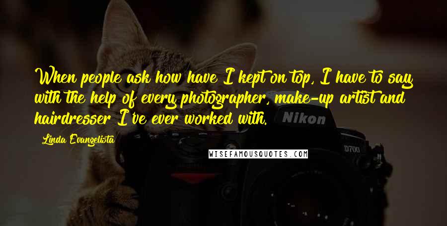 Linda Evangelista Quotes: When people ask how have I kept on top, I have to say with the help of every photographer, make-up artist and hairdresser I've ever worked with.