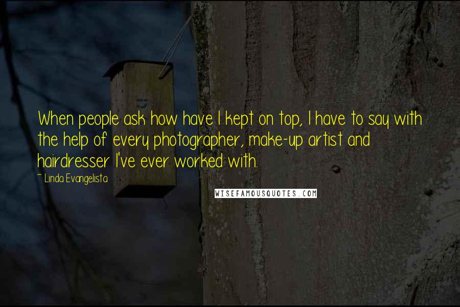 Linda Evangelista Quotes: When people ask how have I kept on top, I have to say with the help of every photographer, make-up artist and hairdresser I've ever worked with.