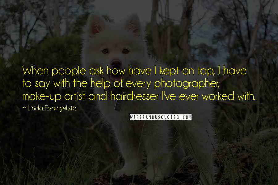 Linda Evangelista Quotes: When people ask how have I kept on top, I have to say with the help of every photographer, make-up artist and hairdresser I've ever worked with.