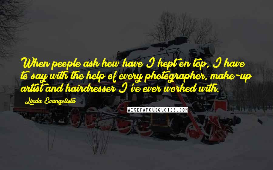 Linda Evangelista Quotes: When people ask how have I kept on top, I have to say with the help of every photographer, make-up artist and hairdresser I've ever worked with.