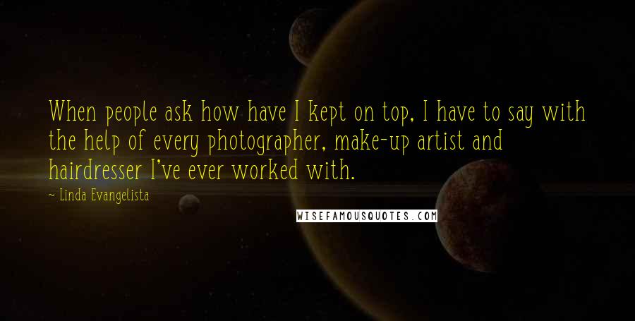 Linda Evangelista Quotes: When people ask how have I kept on top, I have to say with the help of every photographer, make-up artist and hairdresser I've ever worked with.