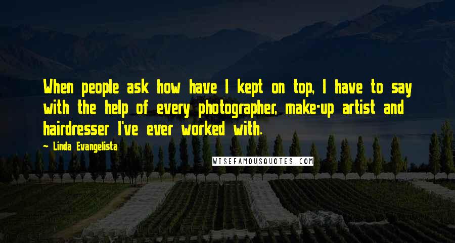 Linda Evangelista Quotes: When people ask how have I kept on top, I have to say with the help of every photographer, make-up artist and hairdresser I've ever worked with.