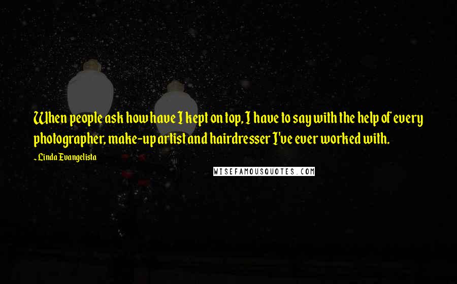 Linda Evangelista Quotes: When people ask how have I kept on top, I have to say with the help of every photographer, make-up artist and hairdresser I've ever worked with.