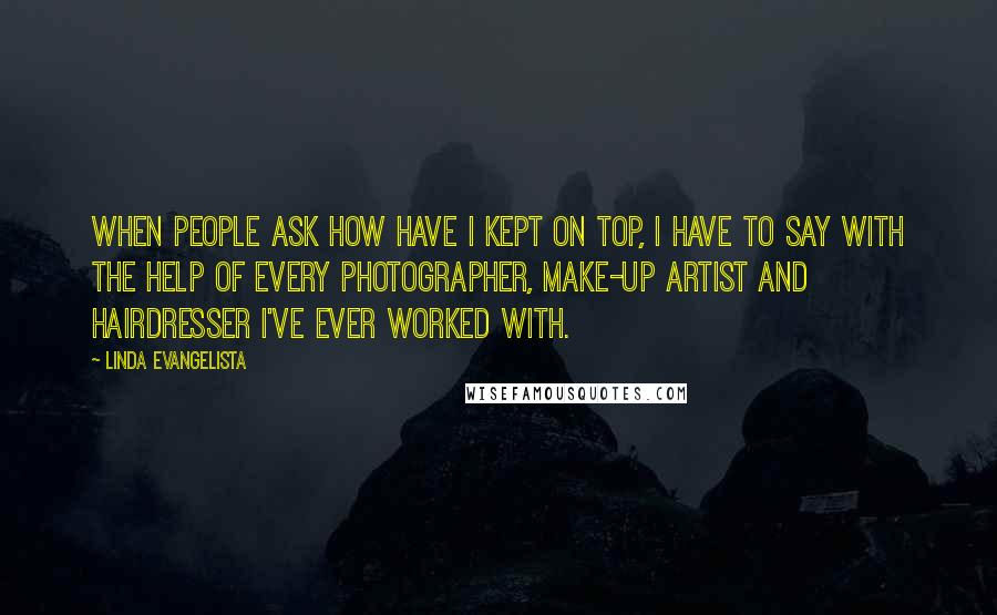 Linda Evangelista Quotes: When people ask how have I kept on top, I have to say with the help of every photographer, make-up artist and hairdresser I've ever worked with.