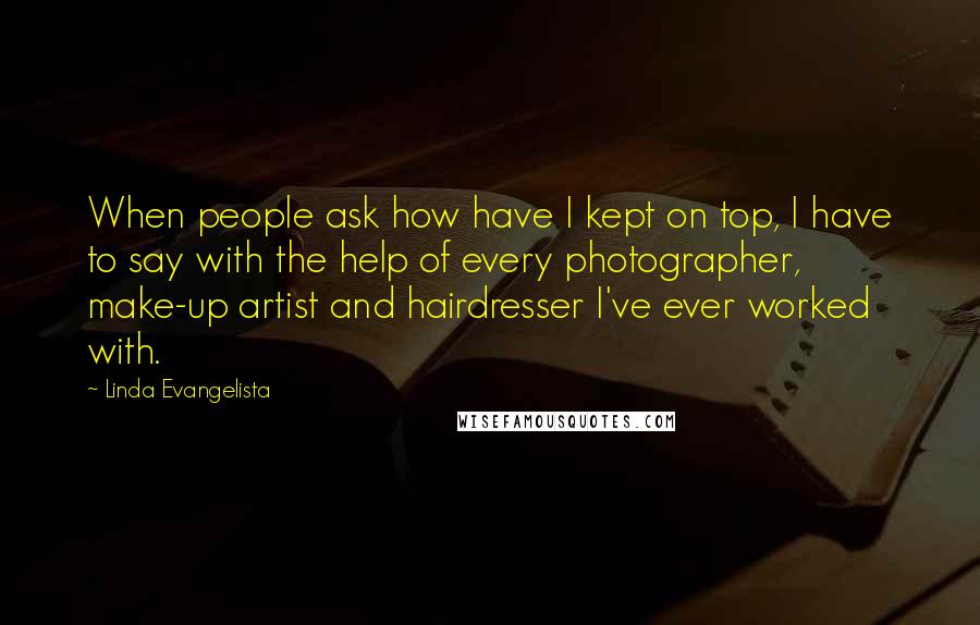 Linda Evangelista Quotes: When people ask how have I kept on top, I have to say with the help of every photographer, make-up artist and hairdresser I've ever worked with.