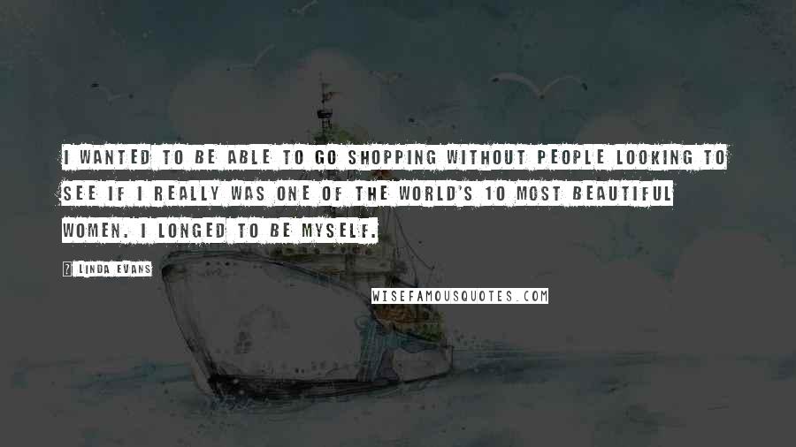 Linda Evans Quotes: I wanted to be able to go shopping without people looking to see if I really was one of the world's 10 most beautiful women. I longed to be myself.