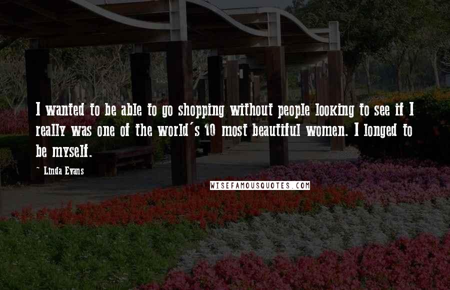 Linda Evans Quotes: I wanted to be able to go shopping without people looking to see if I really was one of the world's 10 most beautiful women. I longed to be myself.