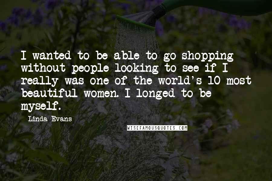 Linda Evans Quotes: I wanted to be able to go shopping without people looking to see if I really was one of the world's 10 most beautiful women. I longed to be myself.