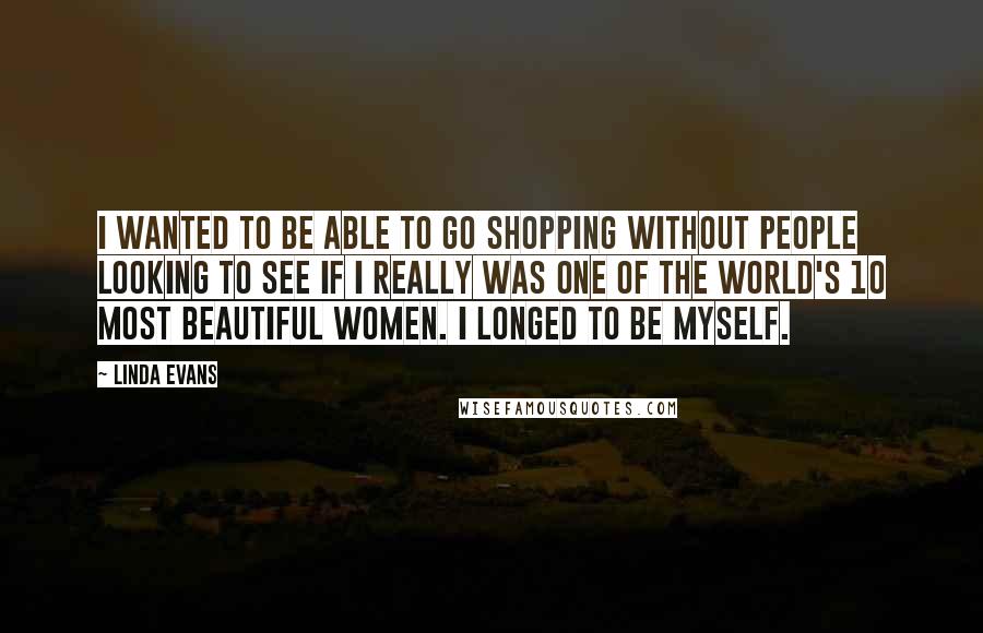 Linda Evans Quotes: I wanted to be able to go shopping without people looking to see if I really was one of the world's 10 most beautiful women. I longed to be myself.