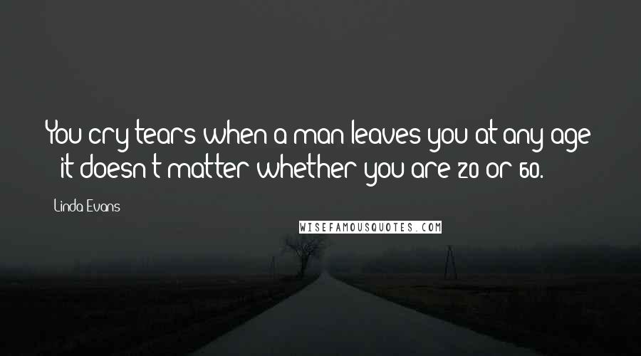 Linda Evans Quotes: You cry tears when a man leaves you at any age - it doesn't matter whether you are 20 or 60.