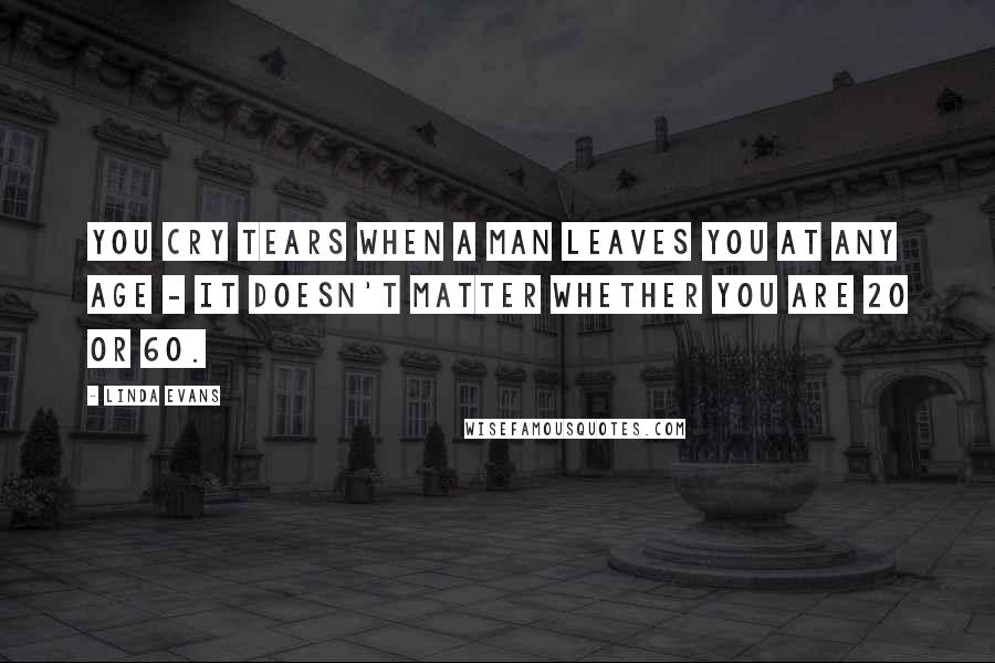 Linda Evans Quotes: You cry tears when a man leaves you at any age - it doesn't matter whether you are 20 or 60.