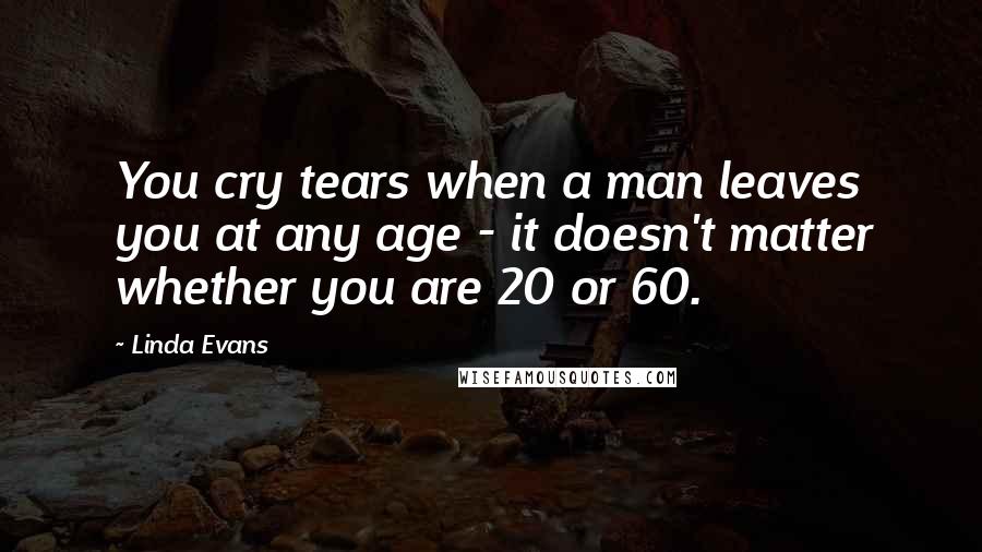 Linda Evans Quotes: You cry tears when a man leaves you at any age - it doesn't matter whether you are 20 or 60.