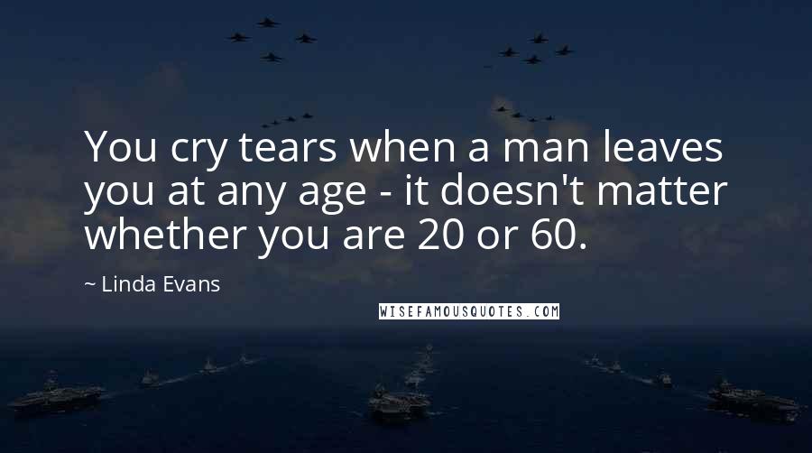 Linda Evans Quotes: You cry tears when a man leaves you at any age - it doesn't matter whether you are 20 or 60.