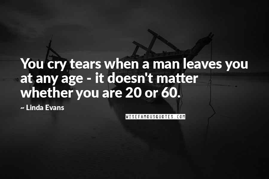 Linda Evans Quotes: You cry tears when a man leaves you at any age - it doesn't matter whether you are 20 or 60.