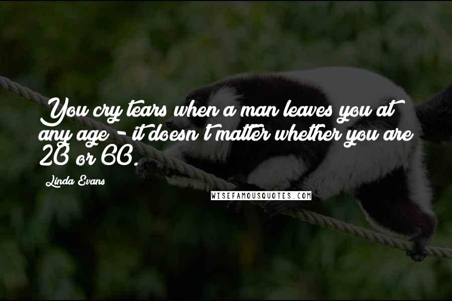 Linda Evans Quotes: You cry tears when a man leaves you at any age - it doesn't matter whether you are 20 or 60.