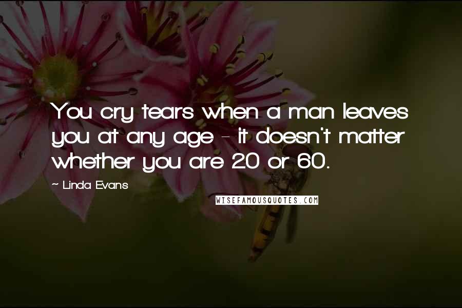 Linda Evans Quotes: You cry tears when a man leaves you at any age - it doesn't matter whether you are 20 or 60.