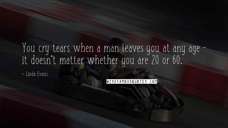 Linda Evans Quotes: You cry tears when a man leaves you at any age - it doesn't matter whether you are 20 or 60.