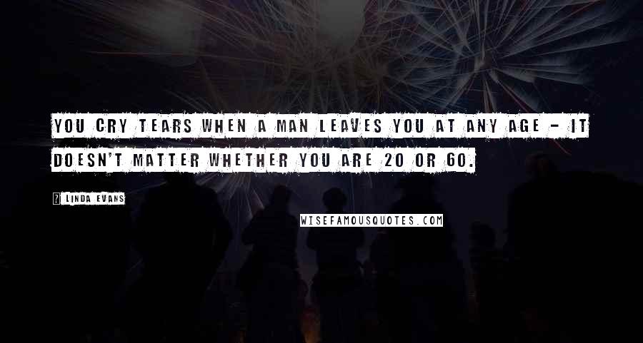 Linda Evans Quotes: You cry tears when a man leaves you at any age - it doesn't matter whether you are 20 or 60.