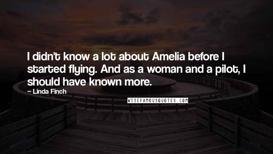 Linda Finch Quotes: I didn't know a lot about Amelia before I started flying. And as a woman and a pilot, I should have known more.