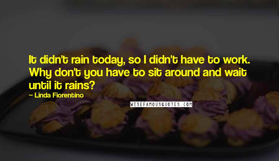 Linda Fiorentino Quotes: It didn't rain today, so I didn't have to work. Why don't you have to sit around and wait until it rains?