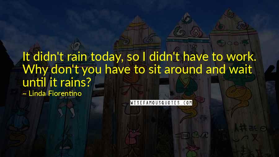 Linda Fiorentino Quotes: It didn't rain today, so I didn't have to work. Why don't you have to sit around and wait until it rains?