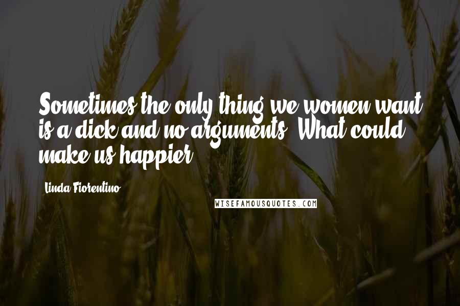 Linda Fiorentino Quotes: Sometimes the only thing we women want is a dick and no arguments. What could make us happier?