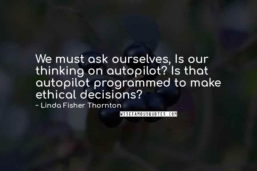 Linda Fisher Thornton Quotes: We must ask ourselves, Is our thinking on autopilot? Is that autopilot programmed to make ethical decisions?