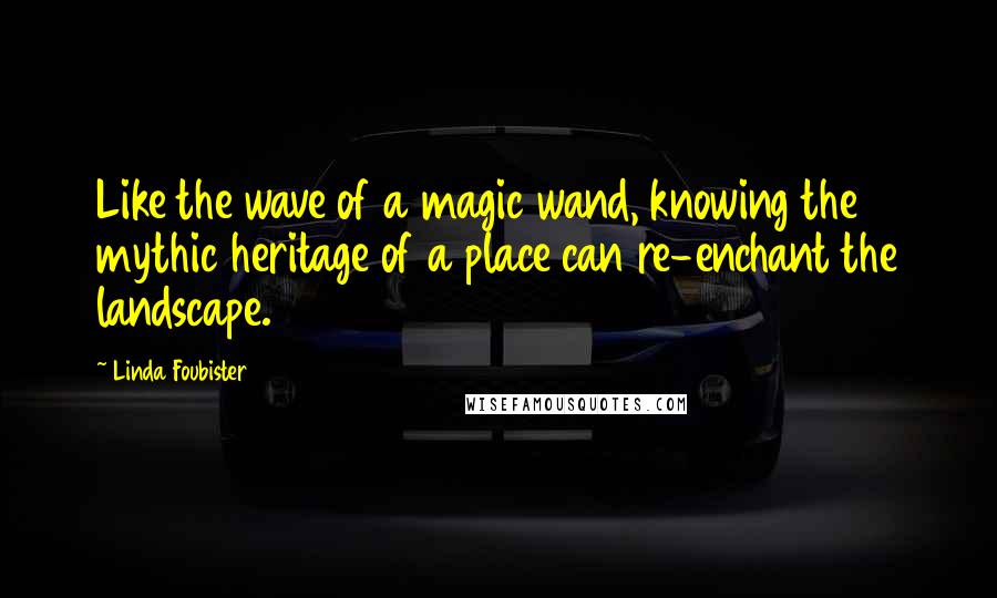 Linda Foubister Quotes: Like the wave of a magic wand, knowing the mythic heritage of a place can re-enchant the landscape.