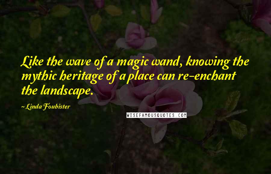 Linda Foubister Quotes: Like the wave of a magic wand, knowing the mythic heritage of a place can re-enchant the landscape.